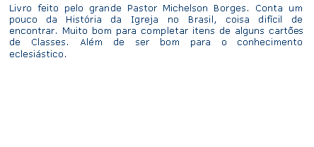 Caixa de texto: Livro feito pelo grande Pastor Michelson Borges. Conta um pouco da Histria da Igreja no Brasil, coisa difcil de encontrar. Muito bom para completar itens de alguns cartes de Classes. Alm de ser bom para o conhecimento eclesistico.