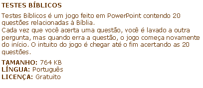 Caixa de texto: TESTES BBLICOSTestes Bblicos  um jogo feito em PowerPoint contendo 20 questes relacionadas  Bblia.Cada vez que voc acerta uma questo, voc  lavado a outra pergunta, mas quando erra a questo, o jogo comea novamente do incio. O intuito do jogo  chegar at o fim acertando as 20 questes.TAMANHO: 764 KBLNGUA: PortugusLICENA: Gratuito