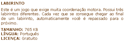 Caixa de texto: LABIRINTOEste  um jogo que exige muita coordenao motora. Possui trs labirintos diferentes. Cada vez que se consegue chegar ao final de um labirinto, automaticamente voc  repassado para o prximo.TAMANHO: 765 KBLNGUA: PortugusLICENA: Gratuito