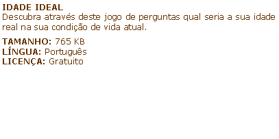 Caixa de texto: IDADE IDEALDescubra atravs deste jogo de perguntas qual seria a sua idade real na sua condio de vida atual.TAMANHO: 765 KBLNGUA: PortugusLICENA: Gratuito